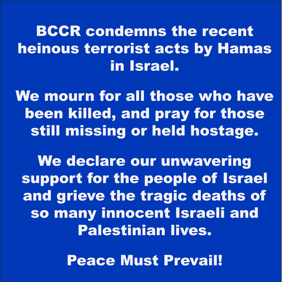 BCCR condemns the recent heinous terrorist acts by Hamas in Israel. We mourn for all those who hav been killed, and pray for those still missing or held hostage. We declare our unwavering support for the people of Israel and grieve the tragic deaths of so many innocent Israeli and Palestinian lives. Peace must prevail!