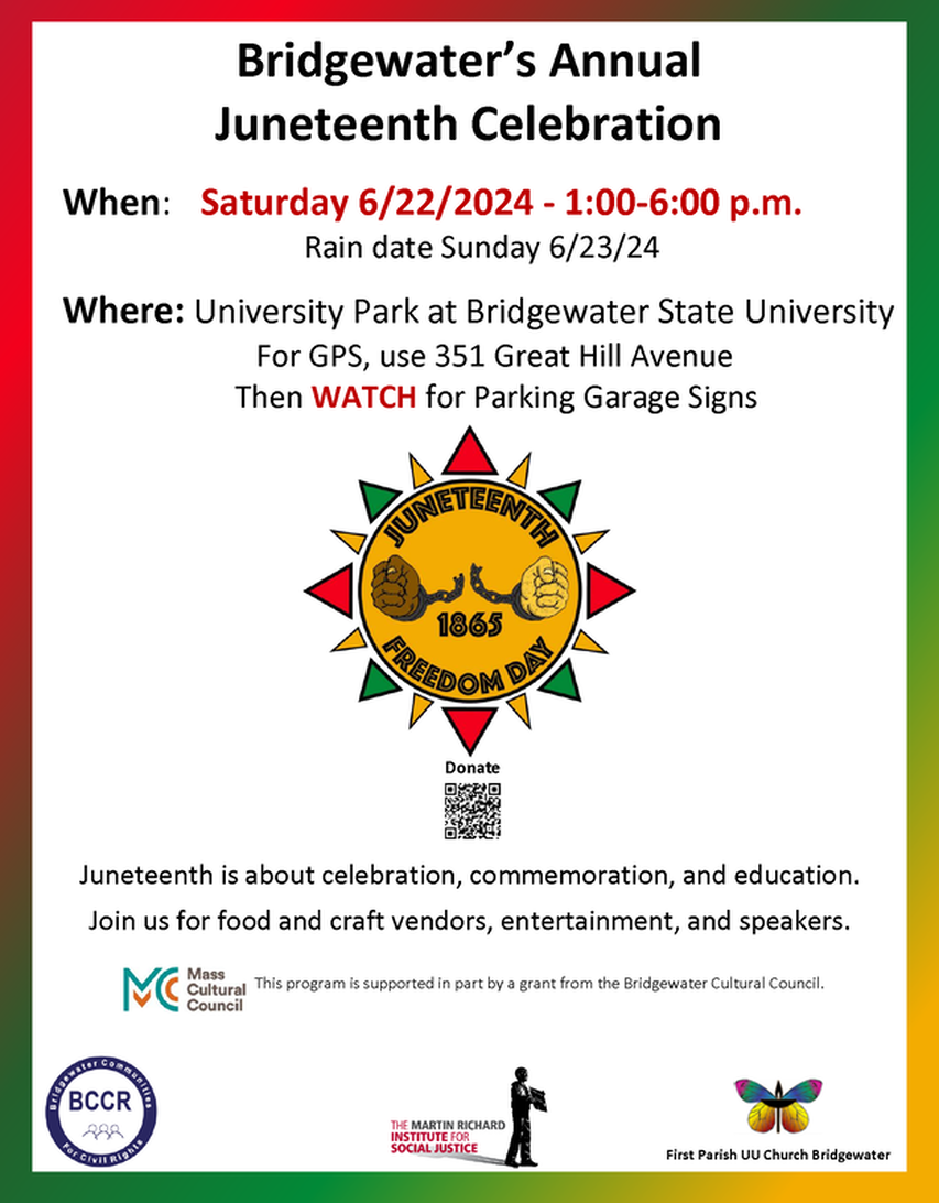 Flyer announcing Bridgewater (MA) Annual Juneteenth Celebration  When: Saturday 6/22/2024 from 1:00-6:00 p.m. Rain date 6/23/24.  Where: University Park at Bridgewater State University. For GPS, use 351 Great Hill Avenue. Then WATCH for Parking Garage Signs.  Flyer displays the Juneteenth logo, an orange sunburst with red, orange and green rays, surrounding two hands, one brown and one beige, pulling apart chains, including the text Juneteenth Freedom Day 1865.  Also included are the logos for Bridgewater Communities for Civil Rights, the Martin Richard Institute for Social Justice, and First Prish Unitarian Universalist Church, Bridgewater, MA.